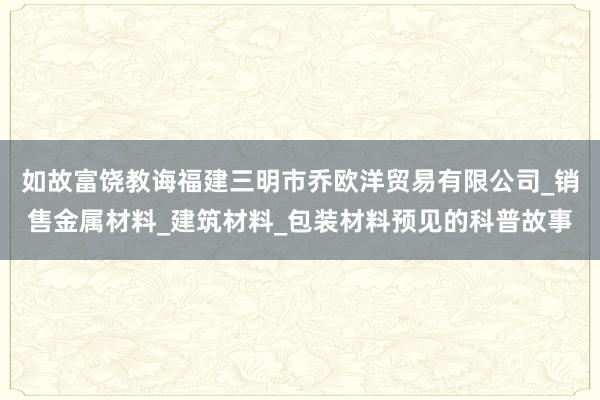 如故富饶教诲福建三明市乔欧洋贸易有限公司_销售金属材料_建筑材料_包装材料预见的科普故事